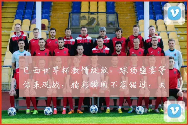 巴西世界杯激情绽放，球场盛宴等你来观战，精彩瞬间不容错过，共赴足球狂欢之旅