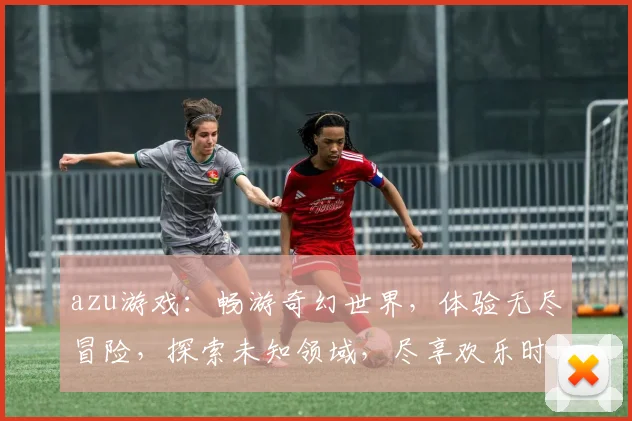 azu游戏：畅游奇幻世界，体验无尽冒险，探索未知领域，尽享欢乐时光