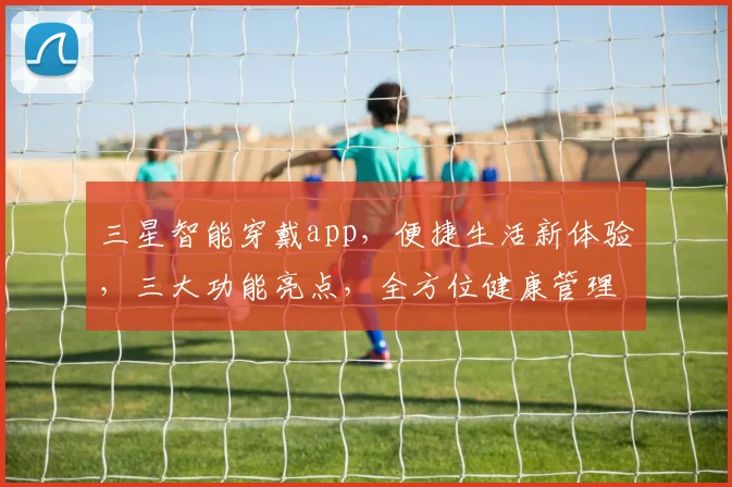 三星智能穿戴app，便捷生活新体验，三大功能亮点，全方位健康管理，智能生活必备助手，一键掌控
