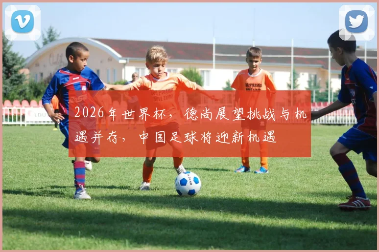 2026年世界杯，德尚展望挑战与机遇并存，中国足球将迎新机遇