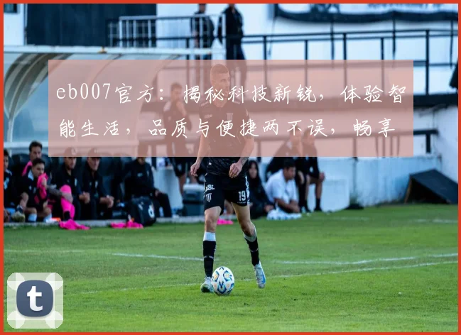 eb007官方：揭秘科技新锐，体验智能生活，品质与便捷两不误，畅享智能未来。