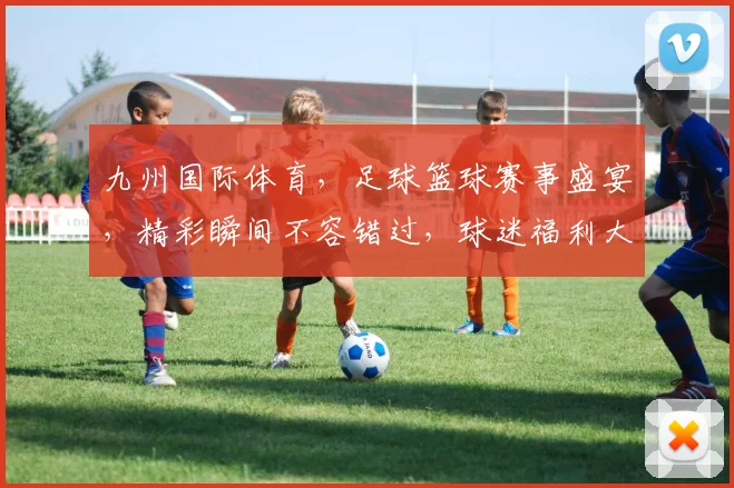九州国际体育，足球篮球赛事盛宴，精彩瞬间不容错过，球迷福利大放送